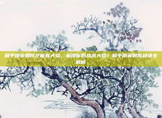 和平精英如何才能有大招,解锁你的战术大招!和平精英制胜秘诀全解析