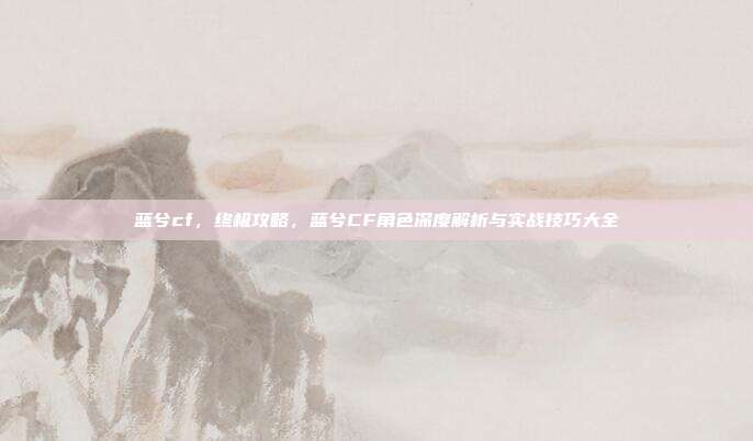 蓝兮cf,终极攻略,蓝兮CF角色深度解析与实战技巧大全