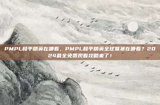 PMPL和平精英在哪看,PMPL和平精英全球联赛在哪看?2024最全免费观看攻略来了!