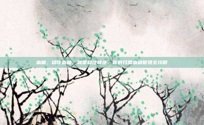 血糖,稳住血糖,就是稳住健康,你的日常血糖管理全攻略