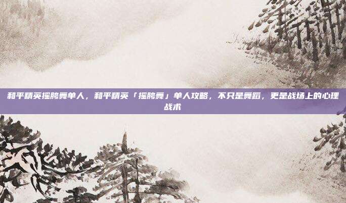 和平精英摇胯舞单人,和平精英「摇胯舞」单人攻略,不只是舞蹈,更是战场上的心理战术