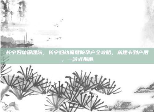 长宁妇幼保健院,长宁妇幼保健院孕产全攻略,从建卡到产后,一站式指南