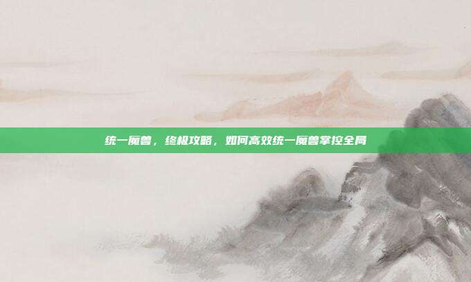 统一魔兽,终极攻略,如何高效统一魔兽掌控全局