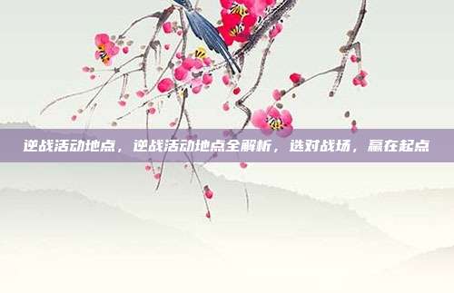 逆战活动地点,逆战活动地点全解析,选对战场,赢在起点