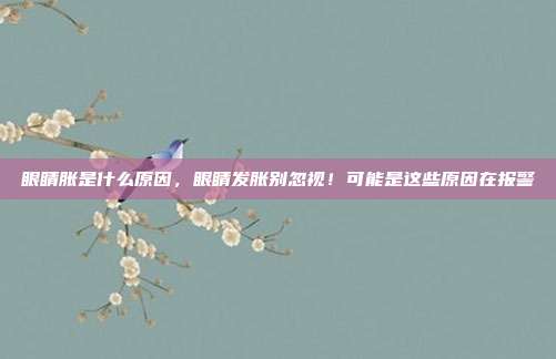 眼睛胀是什么原因,眼睛发胀别忽视!可能是这些原因在报警