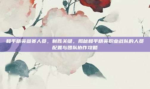和平精英参赛人员,制胜关键,揭秘和平精英职业战队的人员配置与团队协作攻略