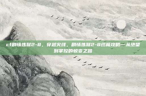 cf剧情炼狱2-8,穿越火线,剧情炼狱2-8终极攻略—从绝望到掌控的蜕变之路