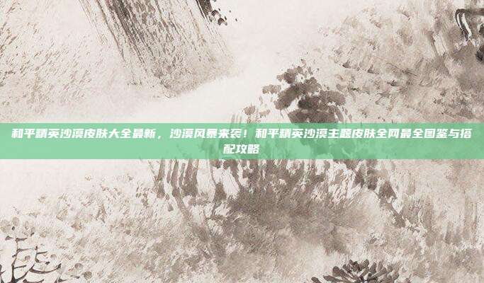 和平精英沙漠皮肤大全最新,沙漠风暴来袭!和平精英沙漠主题皮肤全网最全图鉴与搭配攻略