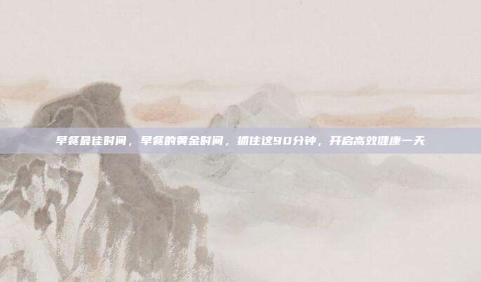早餐最佳时间，早餐的黄金时间，抓住这90分钟，开启高效健康一天