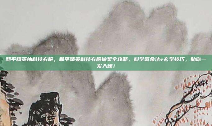 和平精英抽科技衣服，和平精英科技衣服抽奖全攻略，科学氪金法+玄学技巧，助你一发入魂！