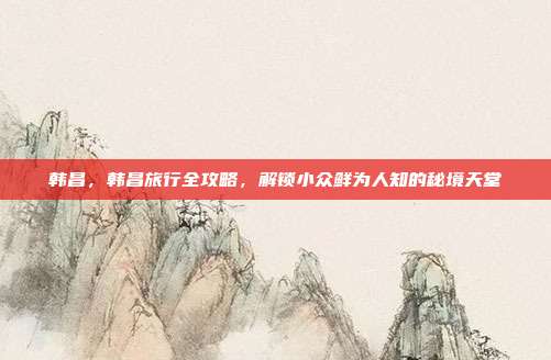 韩昌，韩昌旅行全攻略，解锁小众鲜为人知的秘境天堂