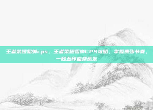 王者荣耀貂蝉cps,王者荣耀貂蝉CPS攻略,掌握舞步节奏,一秒五印血条蒸发