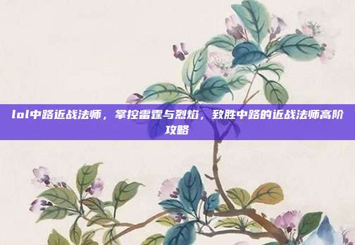 lol中路近战法师，掌控雷霆与烈焰，致胜中路的近战法师高阶攻略