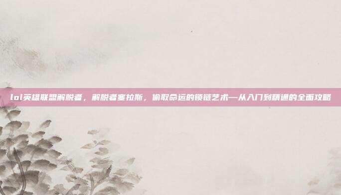 lol英雄联盟解脱者,解脱者塞拉斯,偷取命运的锁链艺术—从入门到精通的全面攻略