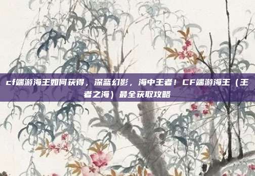 cf端游海王如何获得,深蓝幻影,海中王者!CF端游海王(王者之海)最全获取攻略