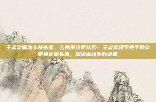 王者荣耀怎么换头像,告别系统默认脸!王者荣耀手把手教你更换专属头像,解决审核失败难题