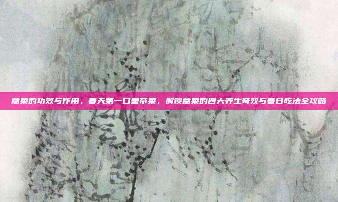蒿菜的功效与作用,春天第一口皇帝菜,解锁蒿菜的四大养生奇效与春日吃法全攻略