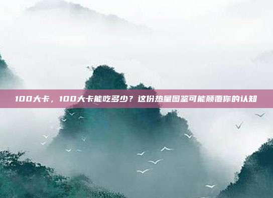 100大卡,100大卡能吃多少?这份热量图鉴可能颠覆你的认知