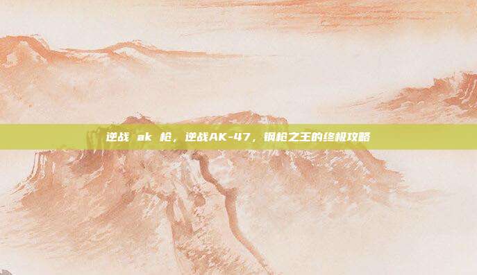 逆战 ak 枪,逆战AK-47,钢枪之王的终极攻略