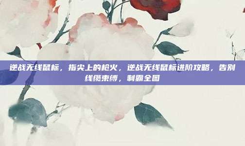 逆战无线鼠标,指尖上的枪火,逆战无线鼠标进阶攻略,告别线缆束缚,制霸全图