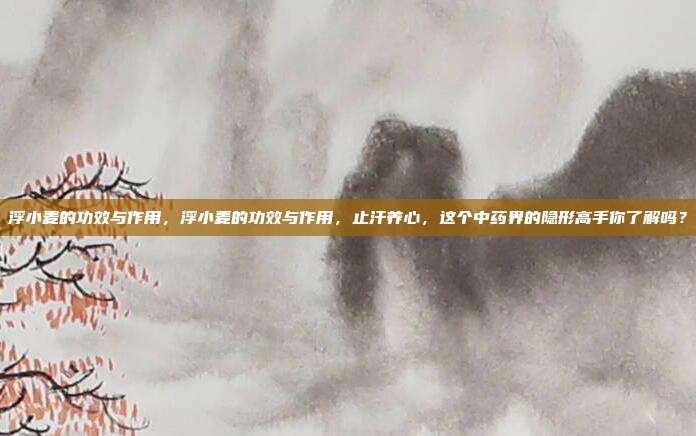 浮小麦的功效与作用，浮小麦的功效与作用，止汗养心，这个中药界的隐形高手你了解吗？