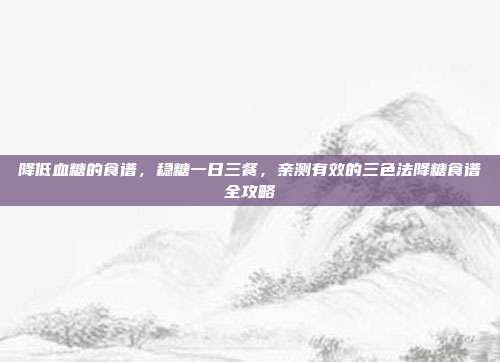 降低血糖的食谱,稳糖一日三餐,亲测有效的三色法降糖食谱全攻略
