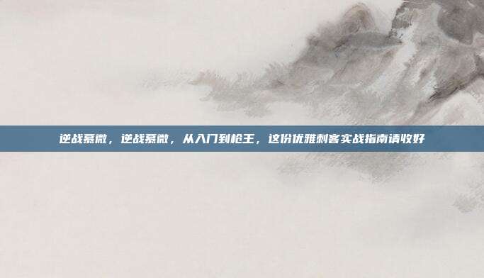 逆战慕微,逆战慕微,从入门到枪王,这份优雅刺客实战指南请收好