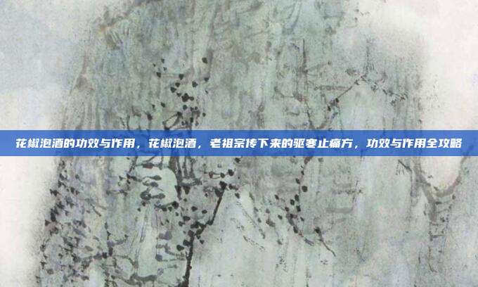 花椒泡酒的功效与作用,花椒泡酒,老祖宗传下来的驱寒止痛方,功效与作用全攻略