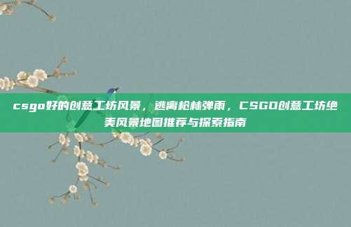 csgo好的创意工坊风景,逃离枪林弹雨,CSGO创意工坊绝美风景地图推荐与探索指南