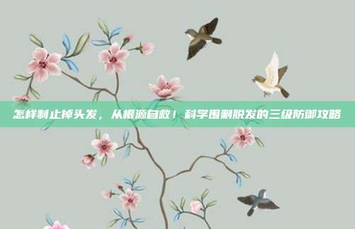 怎样制止掉头发,从根源自救!科学围剿脱发的三级防御攻略