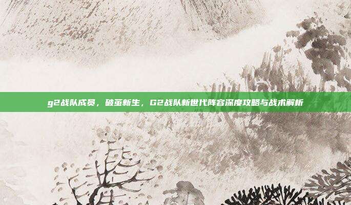 g2战队成员,破茧新生,G2战队新世代阵容深度攻略与战术解析