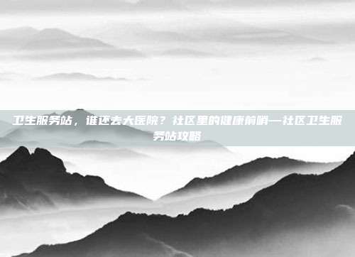 卫生服务站，谁还去大医院？社区里的健康前哨—社区卫生服务站攻略