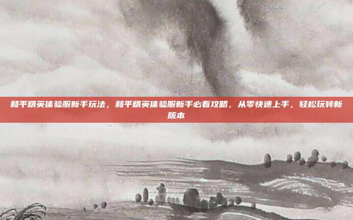 和平精英体验服新手玩法,和平精英体验服新手必看攻略,从零快速上手,轻松玩转新版本