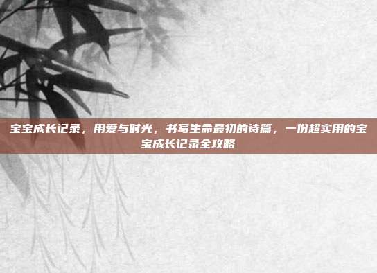 宝宝成长记录,用爱与时光,书写生命最初的诗篇,一份超实用的宝宝成长记录全攻略