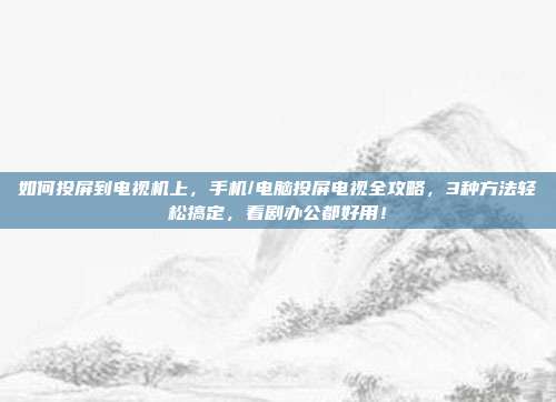 如何投屏到电视机上,手机/电脑投屏电视全攻略,3种方法轻松搞定,看剧办公都好用!