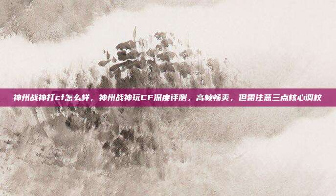 神州战神打cf怎么样,神州战神玩CF深度评测,高帧畅爽,但需注意三点核心调校