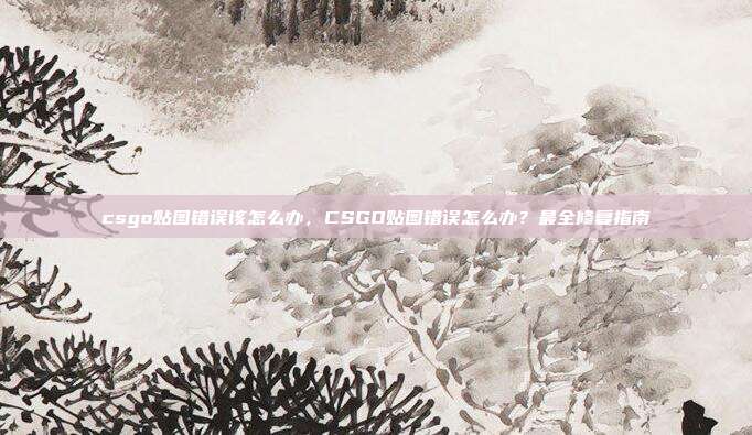 csgo贴图错误该怎么办,CSGO贴图错误怎么办?最全修复指南