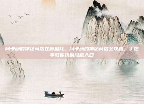 阿卡丽的神秘商店在哪里找,阿卡丽的神秘商店全攻略,手把手教你找到隐藏入口