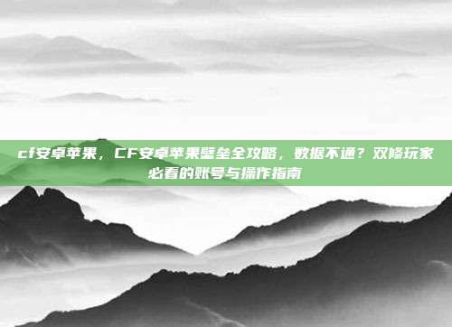cf安卓苹果,CF安卓苹果壁垒全攻略,数据不通?双修玩家必看的账号与操作指南