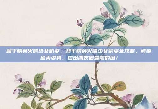 和平精英火箭少女躺姿,和平精英火箭少女躺姿全攻略,解锁绝美姿势,拍出朋友圈最靓的图!