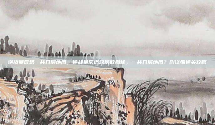 逆战星辰塔一共几层地图,逆战星辰塔总层数揭秘,一共几层地图?附详细通关攻略