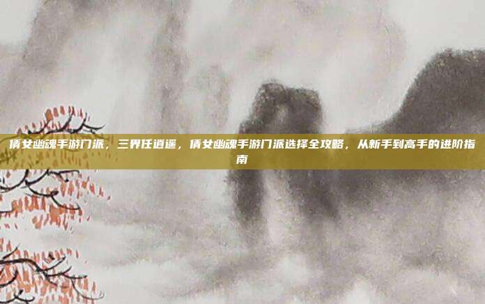 倩女幽魂手游门派，三界任逍遥，倩女幽魂手游门派选择全攻略，从新手到高手的进阶指南