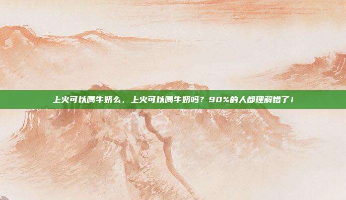 上火可以喝牛奶么,上火可以喝牛奶吗?90%的人都理解错了!
