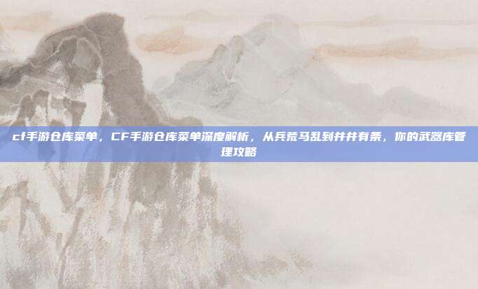 cf手游仓库菜单，CF手游仓库菜单深度解析，从兵荒马乱到井井有条，你的武器库管理攻略