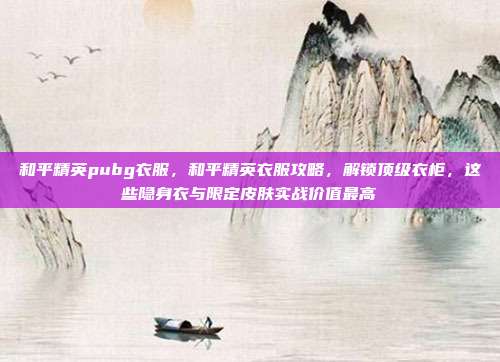 和平精英pubg衣服,和平精英衣服攻略,解锁顶级衣柜,这些隐身衣与限定皮肤实战价值最高
