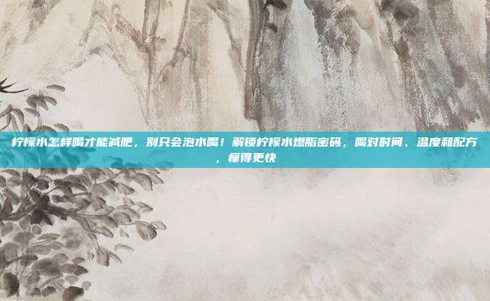 柠檬水怎样喝才能减肥,别只会泡水喝!解锁柠檬水燃脂密码,喝对时间、温度和配方,瘦得更快