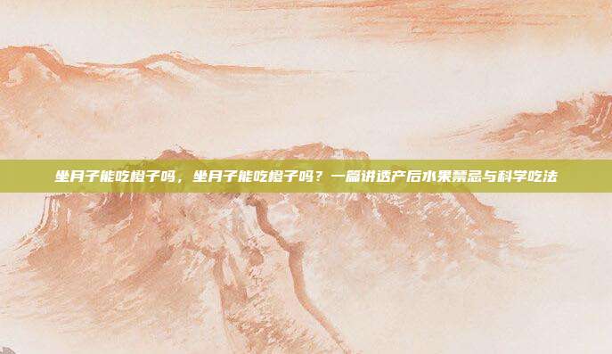 坐月子能吃橙子吗,坐月子能吃橙子吗?一篇讲透产后水果禁忌与科学吃法