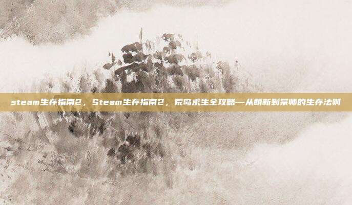 steam生存指南2,Steam生存指南2,荒岛求生全攻略—从萌新到宗师的生存法则