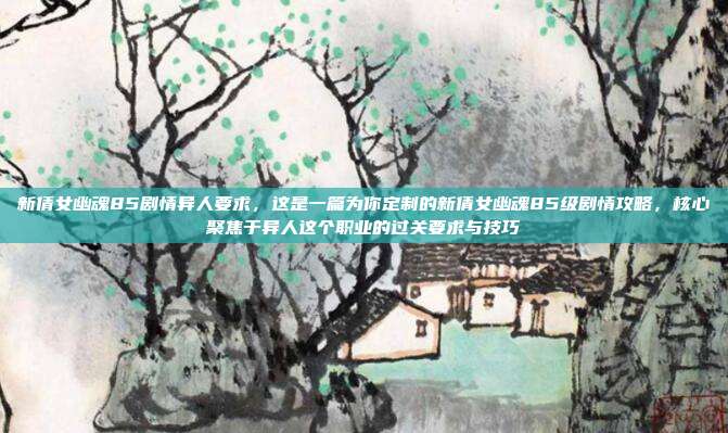 新倩女幽魂85剧情异人要求,这是一篇为你定制的新倩女幽魂85级剧情攻略,核心聚焦于异人这个职业的过关要求与技巧