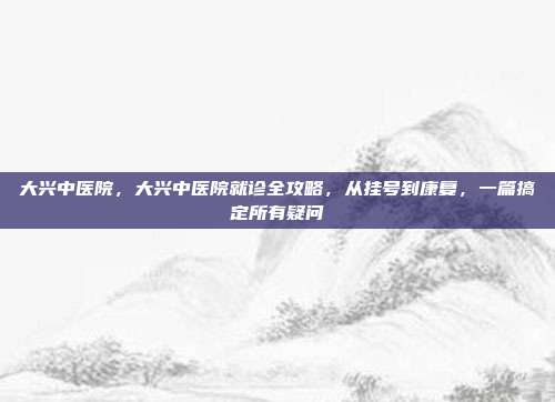 大兴中医院,大兴中医院就诊全攻略,从挂号到康复,一篇搞定所有疑问